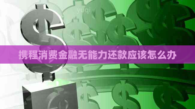 携程消费金融无能力还款应该怎么办