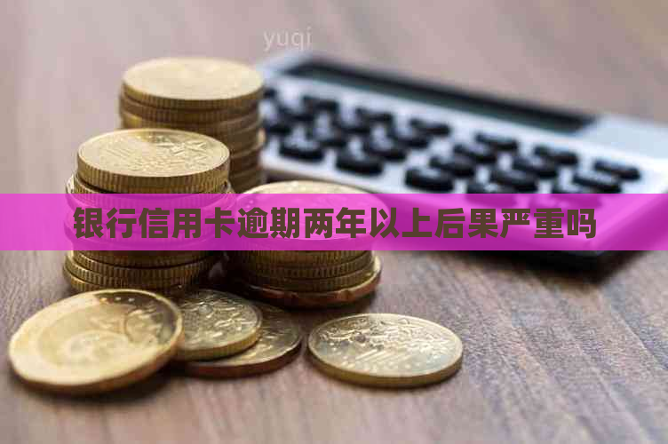 银行信用卡逾期两年以上后果严重吗