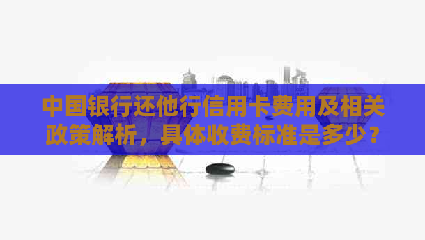 中国银行还他行信用卡费用及相关政策解析，具体收费标准是多少？