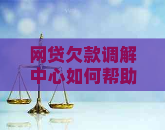 网贷欠款调解中心如何帮助借款人解决问题