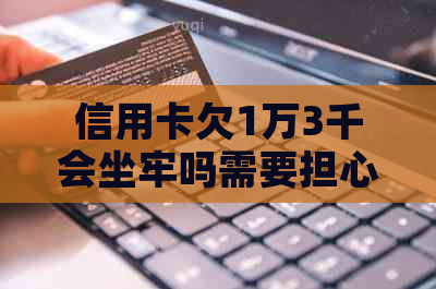 信用卡欠1万3千会坐牢吗需要担心吗