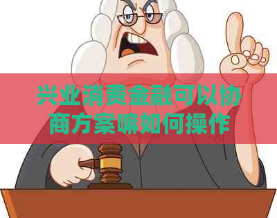 兴业消费金融可以协商方案嘛如何操作