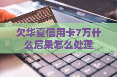 欠华夏信用卡7万什么后果怎么处理