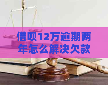 借呗12万逾期两年怎么解决欠款问题