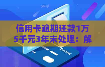 信用卡逾期还款1万5千元3年未处理：解决方法和后果全面解析