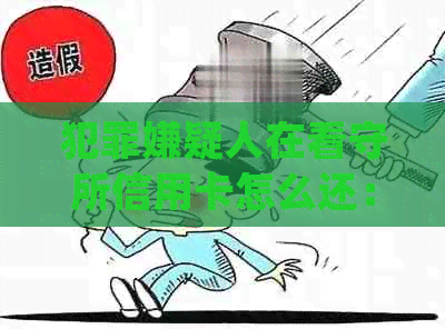 犯罪嫌疑人在看守所信用卡怎么还：欠款处理及可能的法律后果