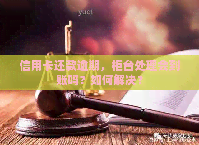 信用卡还款逾期，柜台处理会到账吗？如何解决？