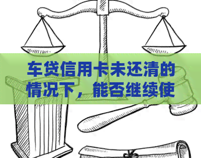 车贷信用卡未还清的情况下，能否继续使用信用卡及其它解决方案