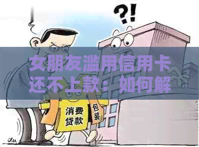 女朋友滥用信用卡还不上款：如何解决？有哪些后果和应对策略？