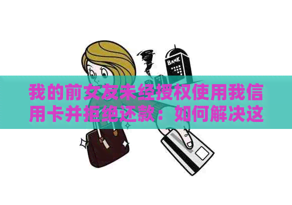 我的前女友未经授权使用我信用卡并拒绝还款：如何解决这个问题？