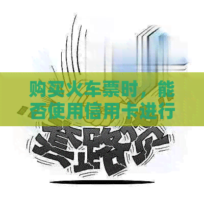 购买火车票时，能否使用信用卡进行支付？信用卡支付有哪些优势和注意事项？