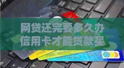 网贷还完要多久办信用卡才能贷款买房：详解办理流程与等待时间