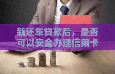 新还车贷款后，是否可以安全办理信用卡？需要了解哪些信息？