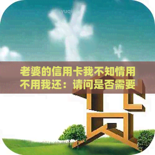 老婆的信用卡我不知情用不用我还：请问是否需要还款？