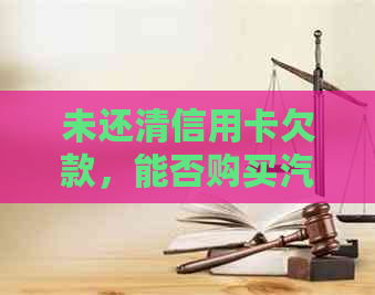 未还清信用卡欠款，能否购买汽车并办理按揭？解答您的疑问