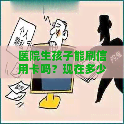 医院生孩子能刷信用卡吗？现在多少钱？可以刷卡吗？