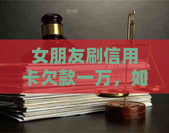 女朋友刷信用卡欠款一万，如何妥善处理？