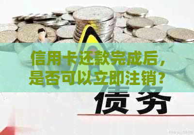 信用卡还款完成后，是否可以立即注销？逾期还款会产生影响吗？