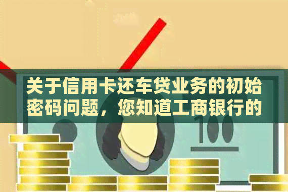 关于信用卡还车贷业务的初始密码问题，您知道工商银行的具体操作方法吗？