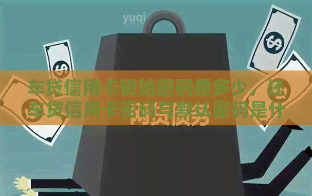 车贷信用卡初始密码是多少，还车贷信用卡密码与默认密码是什么？