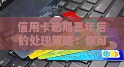 信用卡逾期三年后的处理策略：你可能需要知道的一切