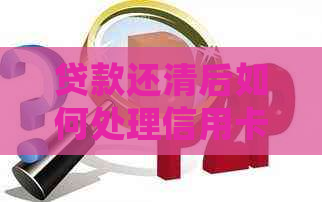 贷款还清后如何处理信用卡？完整指南来帮助您